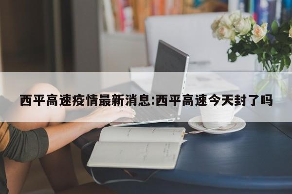 西平高速疫情最新消息:西平高速今天封了吗