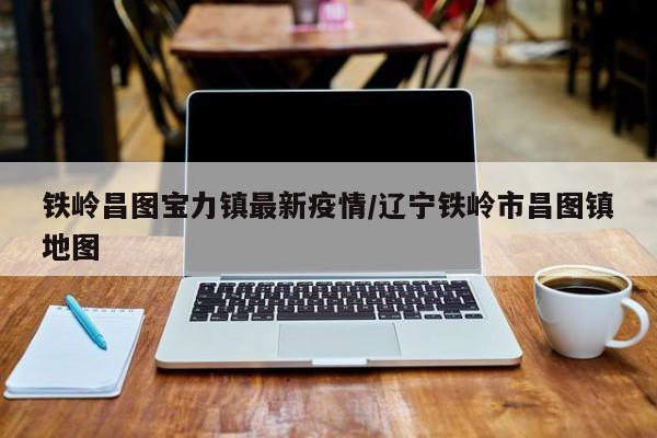 铁岭昌图宝力镇最新疫情/辽宁铁岭市昌图镇地图