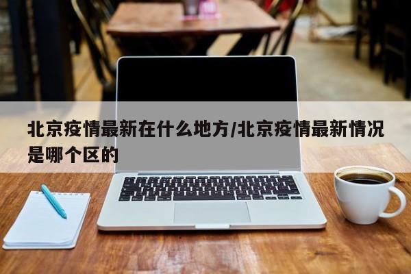 北京疫情最新在什么地方/北京疫情最新情况是哪个区的
