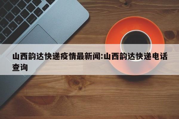 山西韵达快递疫情最新闻:山西韵达快递电话查询