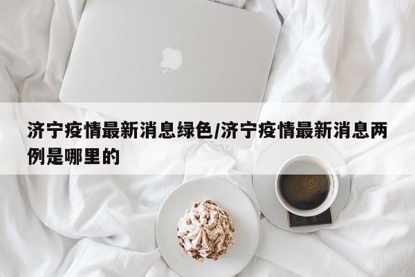 济宁疫情最新消息绿色/济宁疫情最新消息两例是哪里的