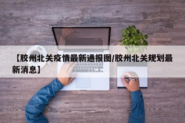 【胶州北关疫情最新通报图/胶州北关规划最新消息】