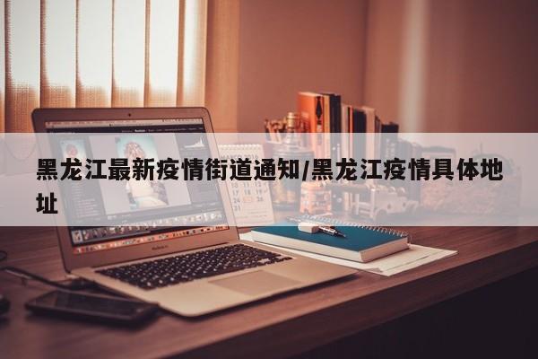黑龙江最新疫情街道通知/黑龙江疫情具体地址