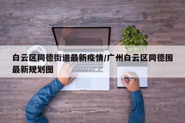白云区同德街道最新疫情/广州白云区同德围最新规划图