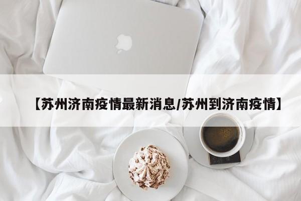 【苏州济南疫情最新消息/苏州到济南疫情】
