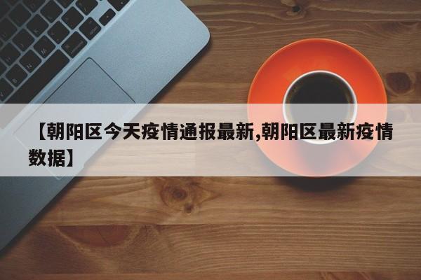 【朝阳区今天疫情通报最新,朝阳区最新疫情数据】