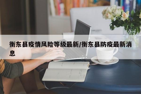 衡东县疫情风险等级最新/衡东县防疫最新消息
