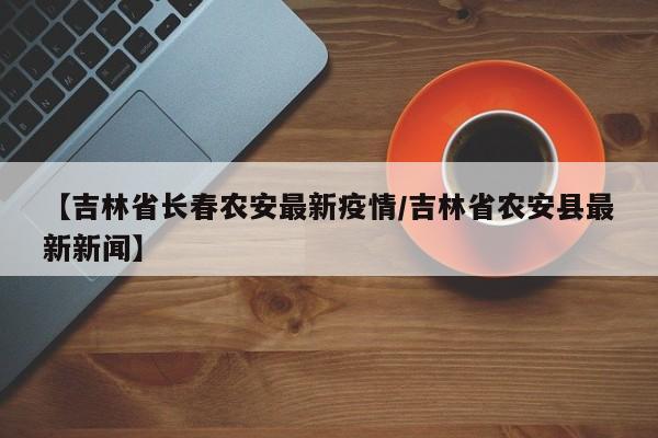 【吉林省长春农安最新疫情/吉林省农安县最新新闻】