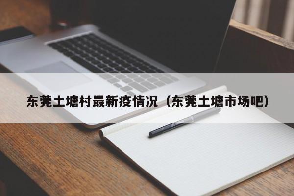 东莞土塘村最新疫情况（东莞土塘市场吧）