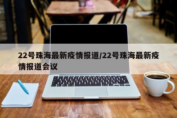 22号珠海最新疫情报道/22号珠海最新疫情报道会议