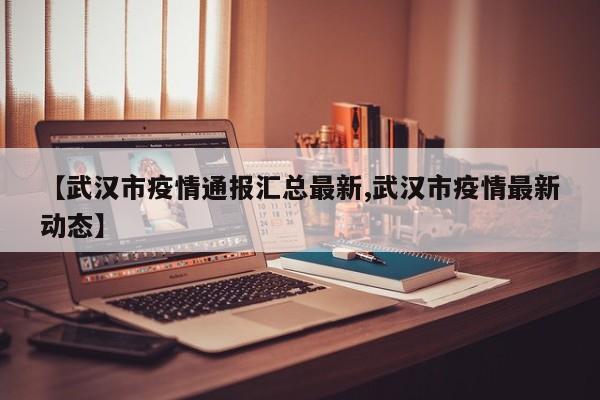 【武汉市疫情通报汇总最新,武汉市疫情最新动态】