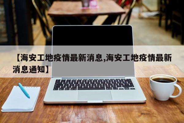 【海安工地疫情最新消息,海安工地疫情最新消息通知】