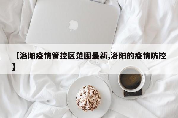 【洛阳疫情管控区范围最新,洛阳的疫情防控】