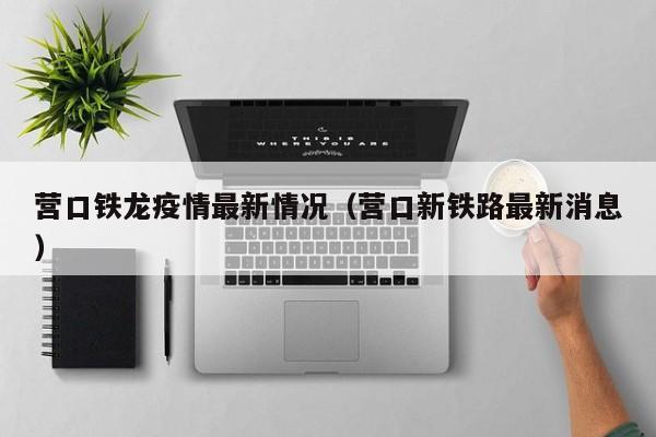 营口铁龙疫情最新情况（营口新铁路最新消息）