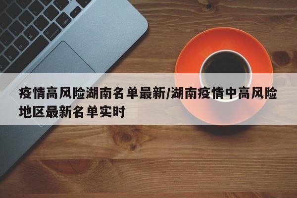疫情高风险湖南名单最新/湖南疫情中高风险地区最新名单实时