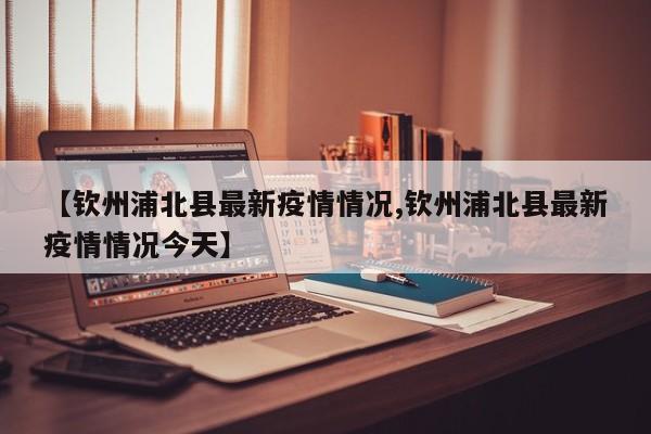 【钦州浦北县最新疫情情况,钦州浦北县最新疫情情况今天】