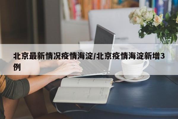 北京最新情况疫情海淀/北京疫情海淀新增3例