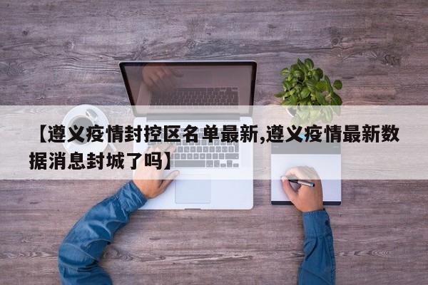 【遵义疫情封控区名单最新,遵义疫情最新数据消息封城了吗】