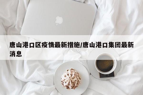 唐山港口区疫情最新措施/唐山港口集团最新消息