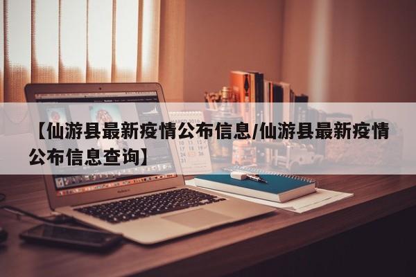 【仙游县最新疫情公布信息/仙游县最新疫情公布信息查询】