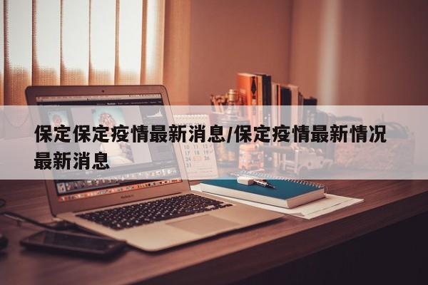保定保定疫情最新消息/保定疫情最新情况 最新消息