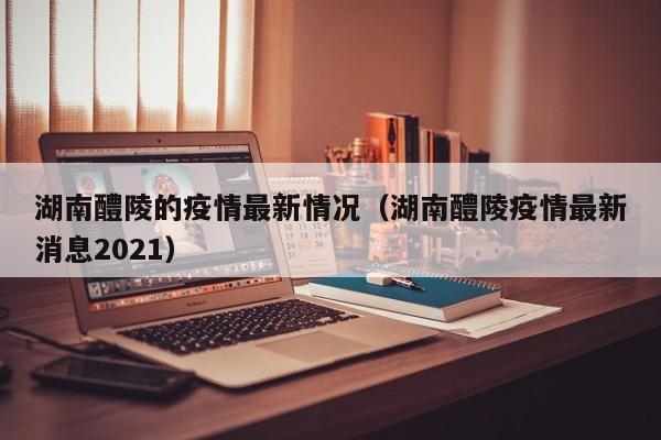 湖南醴陵的疫情最新情况（湖南醴陵疫情最新消息2021）