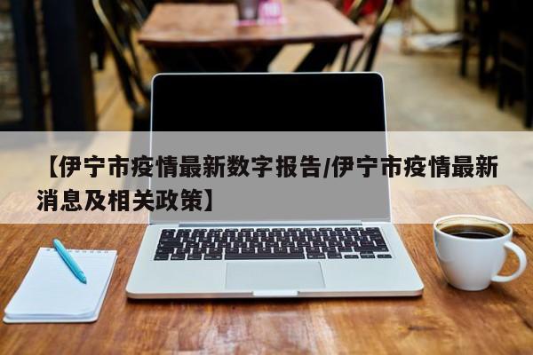【伊宁市疫情最新数字报告/伊宁市疫情最新消息及相关政策】