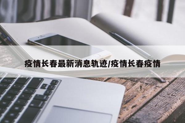 疫情长春最新消息轨迹/疫情长春疫情