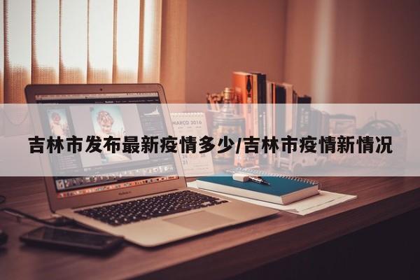 吉林市发布最新疫情多少/吉林市疫情新情况