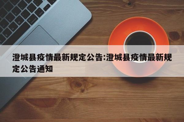 澄城县疫情最新规定公告:澄城县疫情最新规定公告通知