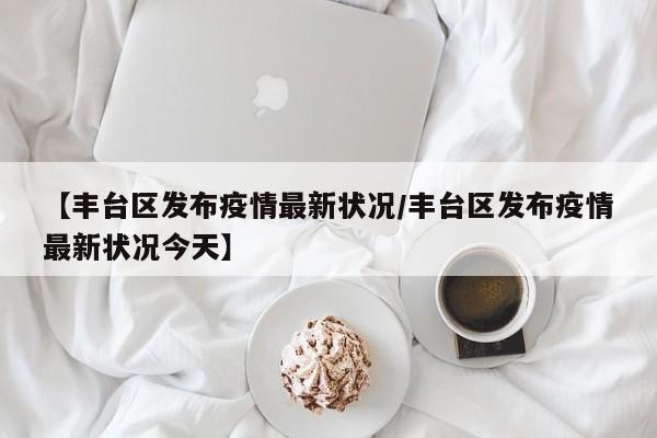 【丰台区发布疫情最新状况/丰台区发布疫情最新状况今天】