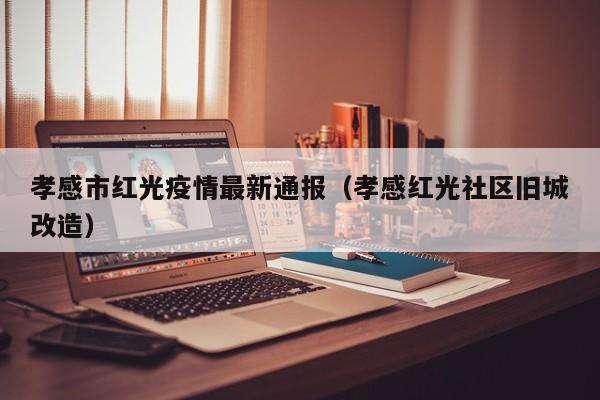 孝感市红光疫情最新通报（孝感红光社区旧城改造）