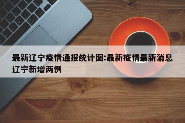最新辽宁疫情通报统计图:最新疫情最新消息辽宁新增两例