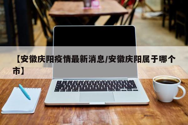 【安徽庆阳疫情最新消息/安徽庆阳属于哪个市】