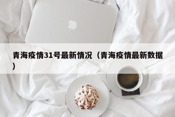 青海疫情31号最新情况（青海疫情最新数据）