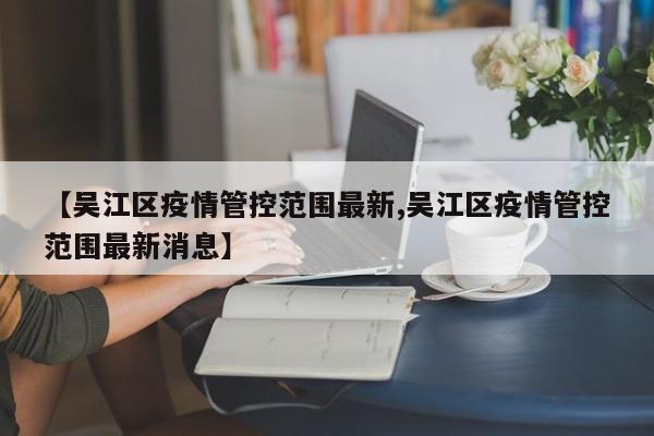 【吴江区疫情管控范围最新,吴江区疫情管控范围最新消息】