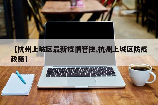 【杭州上城区最新疫情管控,杭州上城区防疫政策】