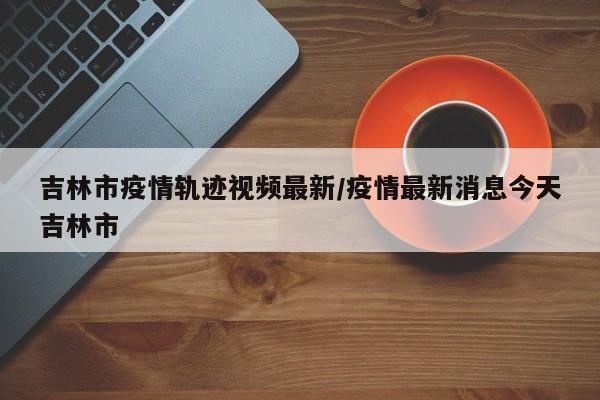 吉林市疫情轨迹视频最新/疫情最新消息今天吉林市