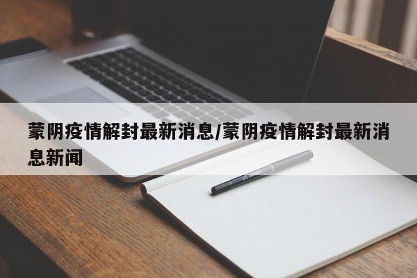 蒙阴疫情解封最新消息/蒙阴疫情解封最新消息新闻