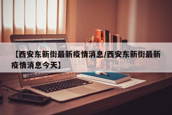 【西安东新街最新疫情消息/西安东新街最新疫情消息今天】