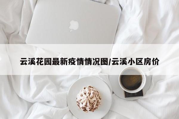 云溪花园最新疫情情况图/云溪小区房价