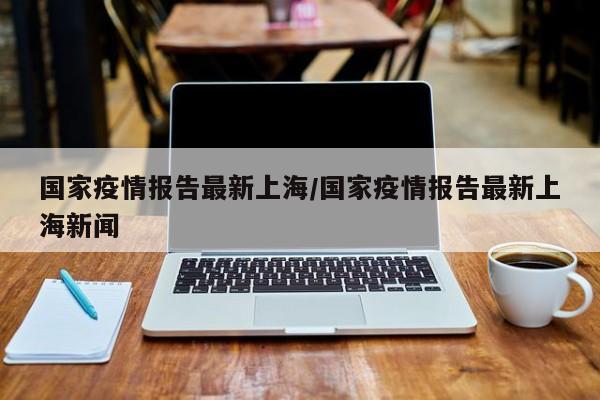 国家疫情报告最新上海/国家疫情报告最新上海新闻