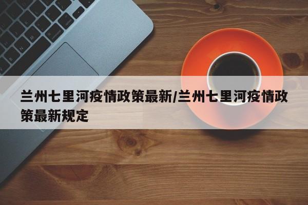 兰州七里河疫情政策最新/兰州七里河疫情政策最新规定