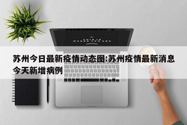 苏州今日最新疫情动态图:苏州疫情最新消息今天新增病例