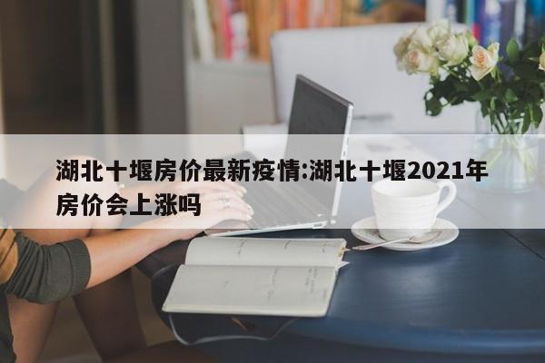 湖北十堰房价最新疫情:湖北十堰2021年房价会上涨吗