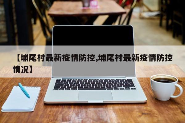 【埔尾村最新疫情防控,埔尾村最新疫情防控情况】