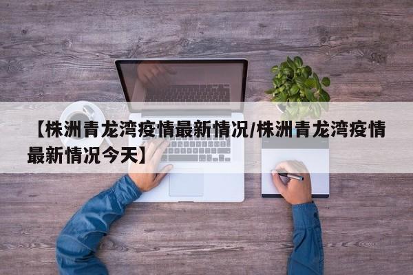 【株洲青龙湾疫情最新情况/株洲青龙湾疫情最新情况今天】