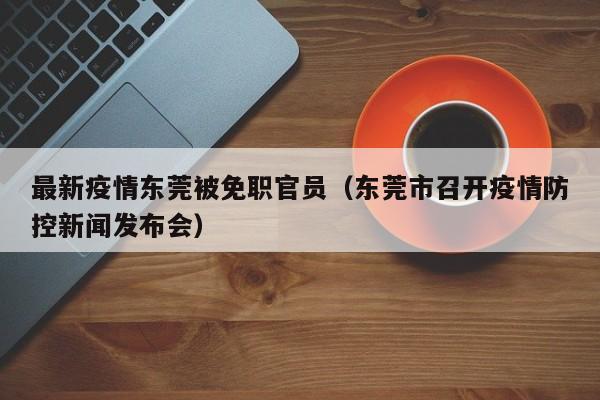 最新疫情东莞被免职官员（东莞市召开疫情防控新闻发布会）