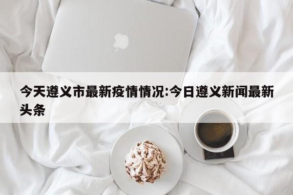 今天遵义市最新疫情情况:今日遵义新闻最新头条