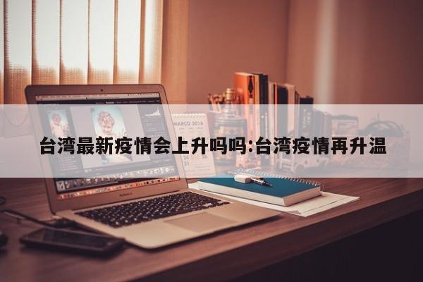 台湾最新疫情会上升吗吗:台湾疫情再升温